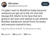 Will James @willjames.bsky.social Follow I'm glad I went to WorldCon today because someone just got up to the mic and told George R.R. Martin to his face that he's going to die soon and started to ask whether Brandon Sanderson would finish his books and everyone started to boo. August 15, 2025 at 10:16 PM Everybody can reply 95 reposts 163 quotes 700 likes