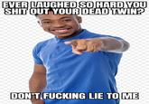 EVER LAUGHED SO HARD YOU S--- OUT YOUR DEAD TWIN? DON'T F------ LIE TO ME
