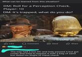 What can be learned from this situation? DM: Roll for a Perception Check. Player: 10 DM: It's trapped, what do you do? Like +2 Comment Send Share The trap had a low DC and Indy passed it but got cocky and tried to bypass it with a bag of sand but failed his Slight of Hand check.