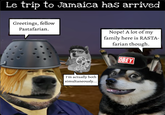 Le trip to Jamaica has arrived Greetings, fellow Pastafarian. Nope! A lot of my family here is RASTA- farian though. OBEY I'm actually both simultaneously...