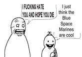 \ | F------ HATE I just YOU AND HOPE YOU DIE think the Blue Space Marines are cool