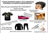 "YOUR AVERAGE EARLY 30'S AMATEUR FOOTBALL PLAYER STARTER PACK" 'Bro, do you remember the 'Total 90's?!' Snapdragon 'back in my day Manchester was red kid' Wears a kit of his favourite football club, almost always a knock off to not ruin his legit kit. 'flirts with local female employee' This hairstyle is everywhere Footsy footwear anywhere, even in dirt fields. Wears this kind of colors because of 30's crisis ALPINA ALPINA 'always in the mood for some pints will ya' Buddy too much bandages Wears them even in extreme hot weather 'LETS GO TO THE PUB WITH THE BOYS. GET SOME B✶✶✶✶Kind of comments