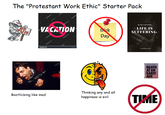 The "Protestant Work Ethic" Starter Pack NO FUN Atters shutterstock The shutt shutterstock shutterst VACATION shutterstock shutterstock shutterstock stock shutterstock Sick Day By Your Learned Boo LIFE IS SUFFERING A medium post. The classic indicnest stimercky dacation DEATH AT AN EARLY AGE Bootlicking like mad Thinking any and all happiness is evil TIME