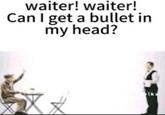 waiter! waiter! Can I get a bullet in my head?