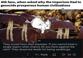 40k fans, when asked why the Imperium Had to genocide prosperous human civilizations Arts Noidea who drew Oryx Background by Alex Boyd Imperial iconography by Jonas Spokas Mask from wojak Comic A to to s 4h They would have died anyways. If you cannot beat a single legion what chance do you have against the orks? They deserved death for being weaklings. ← Reply -223