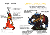 Virgin Aeldari Slaanesh was created by accident, when they just wanted to have fun. "We are the children' of the Old One!" BUT failed absolutely every point of their plan. They still haven't figured out h---------- their own lustful god. They try to look high-minded but they fly around on space yachts with glamorous helmets. CHAD LIZARDMANS The Great Frog Masters rule the universe, sitting in the lotus position and on a throne of gold. They full fulfill the Old One plan because discipline > lust BOK BOK! So "powerful" that they can't even defeat humans let alone orcs and tyranids. Two Skinks eats a skavens and a demons for breakfast in the morning because they "needs to get some calories." They have DINOSAURS WITH LASERS. They do not suffer from any mental crises: they simply fulfill the cosmic plan while others give. So Chad that you wouldn't notice them in 40k, but they still control the plan from the shadows.