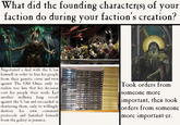 What did the founding character(s) of your faction do during your faction's creation? Negotiated a deal with the C'tan himself in order to free his people from their genetic curse and turn against The Old Ones, only to realize too late that his decision cost his people their souls. Led another millenia long revolt against the C'tan and succeeded in shattering them, only to willingly destroy his own command protocols and banished himself from the galaxy as penance. -SCARS Took orders from someone more important, then took orders from someone more important-er.