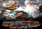 13 @haveuknow Have You Know? SURGEONS PERFORM RARE BRAIN SURGERIES WHERE PATIENTS STAY AWAKE AND DO TASKS LIKE STROKING THEIR S--- CRAZY STYLE OR PLAYING WONDERWALL FOR NO REASON OTHER THAN THE LOLZ
