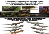 Dinosaur designs when they are limited by the strict rules of scientific accuracy Dinosaur designs when they are given total creative freedom without taking into account scientific accuracy K