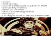 >Be me >Beat up cops >Sit with a black dude in a diner in 1939 >Discuss t---- implants >Shoot up the diner >Throw a bunch of grenades >Run away >Do drag for Nazis in Mexico 4 weeks later made with mematic