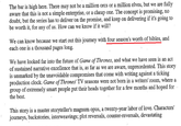 The bar is high here. There may not be a million orcs or a million elves, but we are fully aware that this is not a simple enterprise, or a cheap one. The concept is promising, no doubt, but the series has to deliver on the promise, and keep on delivering if it's going to be worth it, for any of us. How can we know if it will? We can know because we start out this journey with four season's worth of bibles, and each one is a thousand pages long. We have looked far into the future of Game of Thrones, and what we have seen is an act of sustained narrative excellence that is, as far as we are aware, unprecedented. This story is unmarked by the unavoidable compromises that come with writing against a ticking production clock. Game of Thrones' TV seasons were not born in a writers' room, where a group of extremely smart people put their heads together for a few months and hoped for the best. This story is a master storyteller's magnum opus, a twenty-year labor of love. Characters' journeys, backstories, interweavings; plot reversals, counter-reversals, devastating