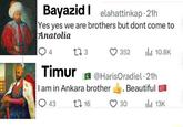 Bayazid elahattinkap-21h Yes yes we are brothers but dont come to Anatolia Q4 173 Timur 352 ili 10.8K @HarisOradiel - 21h I am in Ankara brother Beautiful 43 1 16 30 13K