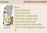 Anonymous >Be me 08/18/25(Mon)13:46:32 No.82226208 167 KB PNG >Buy jar of pasta sauce >Get home can't open it >Twist with all my strength nothing >Run hot water over lid still nothing >Ask grandma for help as a joke >She pops it open first try with zero effort >mfw my 75 year old grandma is stronger than me