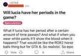 r/GTA6 5m Will lucia have her periods in the game? Speculation What if lucia has her period after a certain amount of time passes? And what if when you wear white pants it'll show the blood when it happens? That would be like the RDR2 horse balls thing but for GTA 6. So realistic. So epic Vote 8 ↑ Share