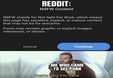 REDDIT: NSFW Content NSFW stands for Not Safe For Work, which means this page has sensitive, explicit, or mature content that may not be for everyone. Posts may contain graphic or explicit images, references, or stories. Cancel Continue ME WHO CAME TO SEE P--- That's why I'm here