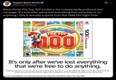 Supper Mario Broth @MarioBrothBlog Mario Party: The Top 100 contains the unexpectedly profound test message "It's only after we've lost everything that we're free to do anything." This is actually a quote from the 1999 film Fight Club. INARIO PARTY THE TOP $100 Bat amiibo NINTENDO 3DS EVERYONE E ESRB Playable in 2D and 3D. 3D mode for ages 7+. See back. It's only after we've lost everything that we're free to do anything. Original text すべてをうしなってからはじめてやりたいことをやるじゅうをてにすることができる。 (matches up with the official Japanese translation of the movie's wording of the same line) Source: CometMedal (cometmedal.bsky.social), https://tcrf.net/Mario_Party_The_Top_100