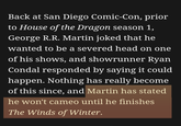 Back at San Diego Comic-Con, prior to House of the Dragon season 1, George R.R. Martin joked that he wanted to be a severed head on one of his shows, and showrunner Ryan Condal responded by saying it could happen. Nothing has really become of this since, and Martin has stated he won't cameo until he finishes The Winds of Winter.