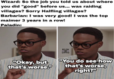 Wizard: So the job you told us about where you did "good" before us... was raiding villages? Sorry Halfling villages? Barbarian: I was very good! I was the top maimer 3 years in a row! Paladin: RUN DMG "Okay, but that's worse." "You do see how that's worse, right?"