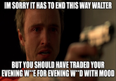 IM SORRY IT HAS TO END THIS WAY WALTER BUT YOU SHOULD HAVE TRADED YOUR EVENING W**E FOR EVENING W**D WITH MOOD