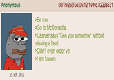 Anonymous >Be me 08/19/25(Tue)05:12:19 No.82233531 >Go to McDonald's >Cashier says "See you tomorrow" without missing a beat >Didn't even order yet >I am known 35 KB JPG