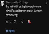 @ianmontecillo1493.2y ago The entire 40k setting happens because wizard frogs didn't want to give skeletons chemotherapy 1K 36 replies