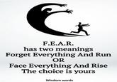 F.E.A.R. has two meanings Forget Everything And Run OR Face Everything And Rise The choice is yours Wisdom words