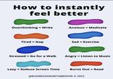 How to instantly feel better Overthinking = Write Anxious = Meditate Tired = Nap Sad = Exercise Stressed = Go for a Walk Angry = Listen to Music Lazy = Reduce Screen Time Burnt Out Read = @BUSINESSGROWTHMENTOR © 2023