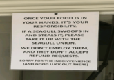 ONCE YOUR FOOD IS IN YOUR HANDS, IT'S YOUR RESPONSIBILITY. IF A SEAGULL SWOOPS IN AND STEALS IT, PLEASE TAKE IT UP WITH THE SEAGULL UNION. WE DON'T EMPLOY THEM, AND THEY DON'T ACCEPT REFUND REQUESTS. SORRY FOR THE INCONVENIENCE (AND GOOD LUCK OUT THERE)