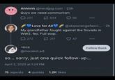 H • Ahhhhh @nerdjpg.com 23h Guys we need communism 221 834 6K Love for All @stoporangefasci... • 2h My grandfather fought against the Soviets in WW2. No. Full stop. 272 -mox 217 47 Follow Back @moxiest.art so... sorry, just one quick follow-up... April 3, 2025 at 1:24 PM 15 reposts 4 quotes 1.2K likes