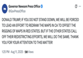 On August 11th, 2025, Governor Gavin Newsom's Press Officer @GovPressOffice posted a tweet in Donald Trump's signature all-caps style, threatening to redistrict California, and neutralize Texas Republicans' gerrymandering push for five more U.S. House seats. The tweet gathered 5 million views and 96,000 likes.