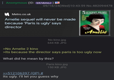 Anonymous (ID: bX/vkmoJ) 09/18/24(Wed)10:43:59 No.482094478 Metro.co.uk Amelie sequel will never be made because 'Paris is ugly' says director No kino.jpg 5 ACADEMY AWARD NOMINATIONS THE FEEL-GOOD MOVIE OF THE YEAR! She'll change your life Amélie >No Amelie 2 kino 644 KB JPG >Its because the director says paris is too ugly now What did he mean by this? Paris kino.jpg 150 KB JPG >>512106397 (OP) # Its ugly. I'll let you guess why