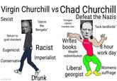 Virgin Churchill vs Chad Churchill Sexist "starve the Bengalis" Youngest cabinet member ever Defeat the Nazis "f--- landlords" Return to gold standard Writes OUCH! Racist books Eugenicist Wealth redistribution 8 hour work day Imperialist Conservative Liberal Womens imgflip.com Drunk georgist suffrage