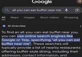 Google Qall you can eat buffet near me & O All Maps Images Short videos Shopping O Al Overview To find an all-you-can-eat buffet near you, you can use online search engines like Google or Yelp, specifying "all you can eat buffet near me". These searches will typically provide a list of nearby restaurants offering buffet-style dining, including their addresses, contact information, and