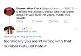 Beans After Dark @goodbean... 7/8/19 u telling me Julius Caesar, who has been dead for well over 70 years, made this salad? 74 16.5K 81.7K > LIZ @unrealizzztic Replying to @goodbeanalt technically you aren't wrong with that number but i just hate it