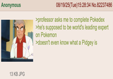 Anonymous 13 KB JPG 08/19/25(Tue)15:28:34 No.82237486 >professor asks me to complete Pokedex >he's supposed to be world's leading expert on Pokemon >doesn't even know what a Pidgey is