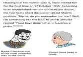 Hearing that his mother was ill, Stalin visited her for the final time on 17 October 1935. According to an unpublished memoir of Geladze's doctor, the two had a short discussion about Stalin's position: "Mama, do you remember our tsar? Well, I'm something like the tsar," to which Geladze replied "You'd have done better to become a priest."[39] [40] Mama I became one of the most powerful men in the world Should have been a Priest.