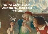 I'm the world's worst Alchemist. I turn gold Into lead.