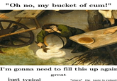 "Oh no, my bucket of c--!" I'm gonna need to fill this up again great just typical *slurp the taste is ruined