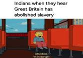 Indians when they hear Great Britain has abolished slavery EMERGENCY EXIT (chuckles) I'm in danger.