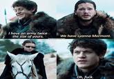 I have an army twice the size of yours. We have Lyanna Mormont. QUEENDAENERYS Oh, f---.