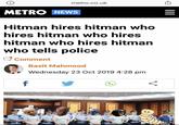 ← ||| = metro.co.uk METRO NEWS Hitman hires hitman who hires hitman who hires hitman who hires hitman who tells police Comment Basit Mahmood Wednesday 23 Oct 2019 4:28 pm f <