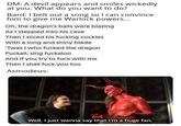 DM: A devil appears and smiles wickedly at you. What do you want to do? Bard: I belt out a song so I can convince him to give me Warlock powers... Oh, the dragon's balls were blazing As I stepped into his cave Then I sliced his f------ cockles With a long and shiny blade 'Twas I who f----- the dragon Fuckali, sing fuckaloo And if you try to f--- with me Then I shall f--- you too Asmodeus: Well, I just wanna say that I'm a huge fan.