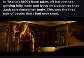 In Titanic (1997) Rose takes off her clothes, getting fully nude and lying on a couch so that Jack can sketch her body. This was the first pair of boobs that I had ever seen.