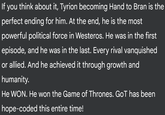 If you think about it, Tyrion becoming Hand to Bran is the perfect ending for him. At the end, he is the most powerful political force in Westeros. He was in the first episode, and he was in the last. Every rival vanquished or allied. And he achieved it through growth and humanity. He WON. He won the Game of Thrones. GoT has been hope-coded this entire time!