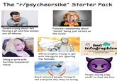 The "r/psycheorsike" Starter Pack 1483350664 iStock Credit: sdominick shutterstock Incels crying about not having a gf and how women are all w----- Femcels complaining about "moids" being just as bad as the incels Smug e-girls with horrible misandrist takes. White knights trying to get with the egirls but ignoring the femcels Bad Infographics The Worst Infographics of 2020 (+ Lessons for 2021) Good natured people trying to tell everyone why they're wrong People saying edgy stuff to fuel the fire