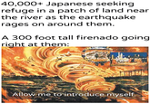 40,000+ Japanese seeking refuge in a patch of land near the river as the earthquake rages on around them. A 300 foot tall firenado going right at them: u/Khantlerpartesar 60 Allow me to introduce myself.