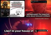 THE IMPERIUM IS EVIL BUT UNLIKE CHAOS, HAVE SOME GOOD PEOPLE WITHIN IT. MILLIONS DIE EVERYDAY IN ORDER TO PROTECT THE SMALL AMOUNT OF GOOD THAT IMPERIUM STILL POSSESSS, BE IT INNOCENT CIVILIANS OR A FEW GOVERNESS WHO ACTUALLY CARE FOR THE PEOPLE r/Grimdank u/ • 10h IMPERIUM IS EVIL YOU MISSED V THE POINT BY IDOLIZING CHAOS IS SO MUCH BETTER THAN IMPERIUM (paraphrased) The imperium cares about innocent civilians! Lies? In your house of Template from Netflix Castlevania r/Grimdank?