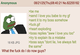 Anonymous 18 KB JPG 08/21/25(Thu)08:40:21 No.82255182 >be me >send I love you babe to my gf >sent it to my boss somehow >f---.gif >heart exploding >boss replies "aww I love you too" >try to explain its a mistake >boss says "dont lie, Ive always felt the same" What the f--- do I do now guys?