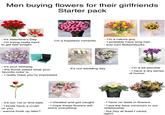 Men buying flowers for their girlfriends Starter pack - it's Valentine's Day - I'm trying really hard - I'm a nature guy I'm a hopeless romantic to get laid tonight - I probably have long hair - and own Birkenstocks - it's your birthday It's our wedding day - the florist asked what your favorite color is - I'm a bit peculiar - I have a dry sense of humor - I really hope you're impressed - It's our 1st or 2nd date - I cheated and got caught - I kinda have a crush on you - wanna hook up later? - I hope these flowers will solve everything - I have no taste in flowers - I put the bare minimum in our relationship - but hey at least I cared, right?