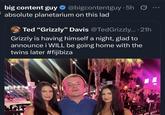 big content guy ✰ @bigcontentguy.5h absolute planetarium on this lad Ted "Grizzly" Davis @TedGrizzly....21h Grizzly is having himself a night, glad to announce i WILL be going home with the twins later #fijibiza